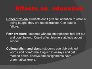 Effects on  education . Concentration-   students don’t give full attention to what is being taught, they are too distracted. Can lead to failure. Peer pressure-  students without smartphones feel left out and don’t belong. Could affect learners attitude about school Colloquialism and slang-  students use abbreviated words and non-formal English in essays and get marked down. Essays and assignments have grammatical errors. 