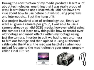 During the construction of my media product I learnt a lot about technologies, one thing that I was really proud of was I learnt how to use a Mac which I did not have any clue about how to use before but whilst using programs and internet etc… I got the hang of it. Our project involved a lot of technology use, firstly we were all given a camera per group, I was able to use a camera already as I did GCSE media, however whilst using the camera I did learn new things like how to record over old footage and insert effects within my footage using just the camera. In order to edit we had to use a camera to film our footage and then upload it using a Ethernet cable onto the Mac’s, the mac was helpful as when you upload footage to the mac it directly goes onto a program called Final Cut Pro. 