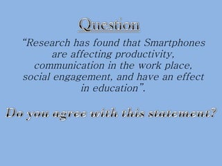 “ Research has found that Smartphones are affecting productivity, communication in the work place, social engagement, and have an effect in education”. 