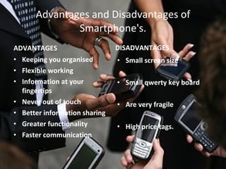 Advantages and Disadvantages of Smartphone's. ADVANTAGES Keeping you organised   Flexible working Information at your fingertips Never out of touch Better information sharing Greater functionality Faster communication DISADVANTAGES Small screen size Small qwerty key board Are very fragile High price tags. 