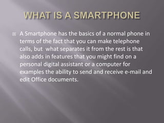 WHAT IS A SMARTPHONEA Smartphone has the basics of a normal phone in terms of the fact that you can make telephone calls, but  what separates it from the rest is that also adds in features that you might find on a personal digital assistant or a computer for examples the ability to send and receive e-mail and edit Office documents.