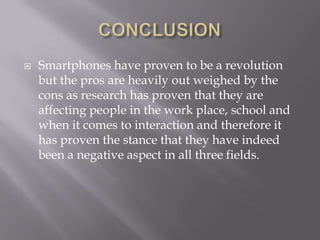 CONCLUSIONSmartphones have proven to be a revolution but the pros are heavily out weighed by the cons as research has proven that they are affecting people in the work place, school and when it comes to interaction and therefore it has proven the stance that they have indeed been a negative aspect in all three fields.