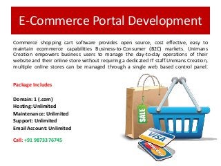 E-Commerce Portal Development
Commerce shopping cart software provides open source, cost effective, easy to
maintain ecommerce capabilities Business-to-Consumer (B2C) markets. Unimans
Creation empowers business users to manage the day-to-day operations of their
website and their online store without requiring a dedicated IT staff.Unimans Creation,
multiple online stores can be managed through a single web based control panel.
Package Includes
Domain: 1 (.com)
Hosting: Unlimited
Maintenance: Unlimited
Support: Unlimited
Email Account: Unlimited
Call: +91 9873376745
 