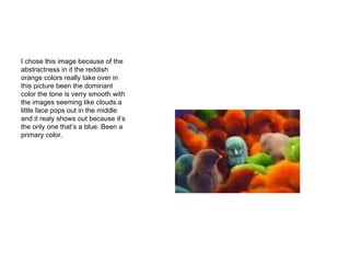 I chose this image because of the abstractness in it the reddish orange colors really take over in this picture been the dominant color the tone is verry smooth with the images seeming like clouds.a little face pops out in the middle and it realy shows out because it’s the only one that’s a blue. Been a primary color. 