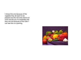 I chose this one because of the vegtable they all seem to be peppers but the red ones stand out more and let you no emediatly that they are hot because of the color I can see this is a painting. 