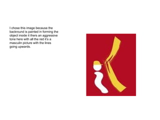 I chose this image because the backround is painted in forming the object inside it thers an aggressive tone here with all the red it’s a masculin picture with the lines going upwards. 