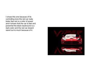 I chose this one because of its controlling tone the red car realy looks fast red is a color of power and it shows that the car is fast and powerfull the black backround is a dark color and the red car dosent stand out to much because of it. 
