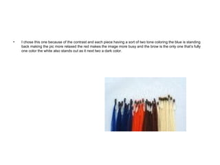 I chose this one because of the contrast and each piece having a sort of two tone coloring the blue is standing back making the pic more relaxed the red makes the image more busy and the brow is the only one that’s fully one color the white also stands out as it next two a dark color. 