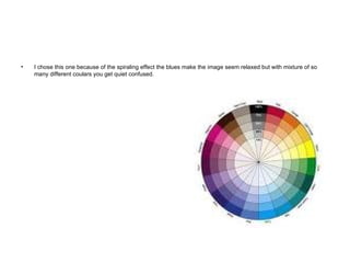 I chose this one because of the spiraling effect the blues make the image seem relaxed but with mixture of so many different coulars you get quiet confused. 