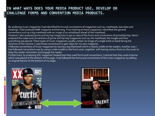 By analysing music magazines I had identified forms and conventions of magazines such as, mastheads, barcodes and headings. I had analysed NME magazine and Kerrang. From looking at these magazines I identified the general conventions such as a big masthead with an image of an artist/band ahead of the masthead.  However I also analysed grime and hip hop magazines to get an idea of the forms and conventions of grime/hip hop. Here I analysed the codes and conventions of grime and hip hop magazines such as, the masthead, the images and how everything was placed. These types of music magazines usually contain an image of a single artist or band facing the direction of the camera. I used these conventions to gain ideas for my own magazine.  I followed conventions of music magazines by having a big Masthead which is clearly visible to the readers. Another way I had followed conventions was by using a male model on the front cover ,together  with having various fonts on the cover to keep the reader interested  and engage the reader.  Furthermore  by analysing XXL magazine I looked how they used forms and conventions. I noticed that they used a banner which was placed at the bottom of the page. I had followed the forms and conventions of this music magazine, by adding an original banner at the bottom of my page.  + 