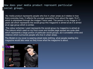 How does your media product represent particular social groups. My media product represents people who live in urban areas as it relates to how there everyday lives. It reflects the younger population from about the ages 16-21, which is expressed through the images I have used. The person in my image is 17 years old which represents the social group this magazine is aimed at as it is aimed at an age group which is similar.  The colour schemes I used represents the social group my magazine is aimed at. The colours which used on my front cover and double page spread are quite dark which represents a large portion of particular social groups, as it conotates crime and violence which surrounds people who live in urban areas. The Model on my cover is wearing street style clothing, what people reading this magazine would also wear so they know what the magazine is about.  