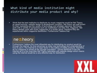 What kind of media institution might distribute your media product and why?  I   think that the best institution to distribute my music magazine would be Net Theory,  an award-winning  website design & development company. Net theory are well known for their marketing and the variety of technology and strategic planning. Net theory work with a variety of companies such as nickelodeon and also XXL magazine. Net theory already work with music magazines of a similar genre, therefore they are experienced within magazine distribution. Furthermore I believe that  Furthermore I believe the most influential way for distributing my product would be through the internet. As time advances so does new technology and understanding of how to use it. The internet is a major factor in the selling of media products, therefore, as my magazine is aimed at the younger population  I would distribute it over the internet as it is the most.Also Net Theory specialise with website design which means using the internet would be a very effective way for distribution. 