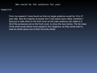 Who would be the audience for your magazine   From my research I have found out that my target audience would be 16 to 21 year olds. Also the majority of people who I had asked were males, therefore I have put a male artist on the front cover so the male audience can relate to it.  All of the exclusives are on the front cover, to show the new stories. The fan base of the artist would attract more people to the magazine, as they would want to read an article about one of their favourite artists. 