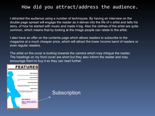 How did you attract/address the audience. I attracted the audience using a number of techniques. By having an interview on the double page spread will engage the reader as it delves into the life of n artist and tells his story, of how he started with music and made it big. Also the clothes of the artist are quite common, which means that by looking at the image people can relate to the artist. I also have an offer on the contents page which allows readers to subscribe to the magazine at a much cheaper price, which will attract the lower income band of readers or even regular readers. The artist on the cover is looking towards the camera which may intrigue the reader. The headings on my front cover are short but they also inform the reader and may encourage them to buy it so they can read further.  Subscription 