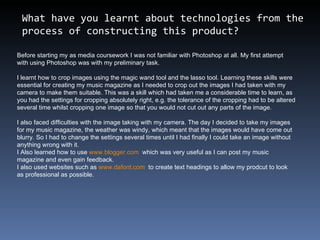 What have you learnt about technologies from the process of constructing this product?  Before starting my as media coursework I was not familiar with Photoshop at all. My first attempt with using Photoshop was with my preliminary task.  I learnt how to crop images using the magic wand tool and the lasso tool. Learning these skills were essential for creating my music magazine as I needed to crop out the images I had taken with my camera to make them suitable. This was a skill which had taken me a considerable time to learn, as you had the settings for cropping absolutely right, e.g. the tolerance of the cropping had to be altered several time whilst cropping one image so that you would not cut out any parts of the image. I also faced difficulties with the image taking with my camera. The day I decided to take my images for my music magazine, the weather was windy, which meant that the images would have come out blurry. So I had to change the settings several times until I had finally I could take an image without anything wrong with it. I Also learned how to use  www.blogger.com   which was very useful as I can post my music magazine and even gain feedback.  I also used websites such as  www.dafont.com   to create text headings to allow my prodcut to look as professional as possible. 