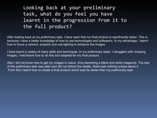 Looking back at your preliminary task, what do you feel you have learnt in the progression from it to the full product?  After looking back at my preliminary task, I have seen that my final product is significantly better. This is because I have a better knowledge of how to use technologies and software's  to my advantage. I learnt how to focus a camera  properly and use lighting to enhance the images. I have learnt a variety of many skills and techniques. In my preliminary tasks  I struggled with cropping images, I had learnt how to do this and adapted for my final product. Also I did not know how to get my images in colour ,thus becoming a black and white magazine. The test of the preliminary task was plain and did not attract the reader, there was nothing unique about it. From this I learnt how to create a final product which was far better than my preliminary task.  