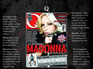 QCover Lines – Allow the customer to read what is inside the magazine. They are also red and white which matches the magazine logo colours.Q Magazine logo placed behind the main image. The white stands out from the red background and they are the traditional “Q”  colours.Barcode – Has the issue number and price written on it along with the date.Selling Line – helps the magazine to sell because it shows its good reputation.Main Cover Line – Very large red, bold font in block capitals. It stands out from the rest of the text on the magazine and matches the colour of the magazine logo.Blue background partitions from the rest of the cover. All in block capitals and “free inside” is in bold as it is meant to attract customers.