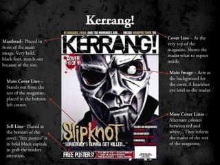 Kerrang!Cover Line – At the very top of the magazine. Shows the reader what to expect inside.Masthead– Placed in front of the main image. Very bold, black font, stands out because of the size.Main Image – Acts as the background for the cover. A headshot eye level to the reader.Main Cover Line – Stands out from the rest of the magazine, placed in the bottom left corner. More Cover Lines – Alternate colours between red and white... They inform the reader of the rest of the magazine.Sell Line– Placed at the bottom of the cover. “free posters” is in bold block capitals to grab the readers attention.