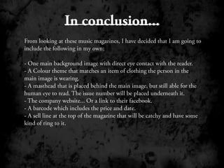 In conclusion...From looking at these music magazines, I have decided that I am going to include the following in my own; One main background image with direct eye contact with the reader.