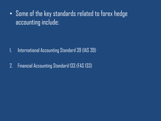 Some of the key standards related to forex hedge accounting include: International Accounting Standard 39 (IAS 39)Financial Accounting Standard 133 (FAS 133)