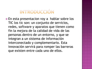           IntroducciónEn esta presentacion voy a  hablar sobre los TIC los tic son: un conjunto de servicios, redes, software y aparatos que tienen como fin la mejora de la calidad de vida de las personas dentro de un entorno, y que se integran a un sistema de información interconectado y complementario. Esta innovación servirá para romper las barreras que existen entre cada uno de ellos.