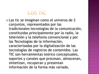               Los TICLas tic se imaginan como el universo de 2 conjuntos, representados por las tradicionales tecnologías de la comunicación, constituidas principalmente por la radio, la televisión y la telefonía convencional y por las Tecnologías de la información, caracterizadas por la digitalización de las tecnologías de registros de contenidos. Las TIC son herramientas teórico conceptuales, soportes y canales que procesan, almacenan, sintetizan, recuperan y presentan información de la forma más variada.