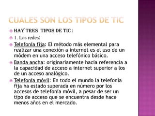 Cuales son los tipos de tic Hay tres  tipos de tic :1. Las redes: Telefonía fija: El método más elemental para realizar una conexión a internet es el uso de un módem en una acceso telefónico básico.Banda ancha: originariamente hacía referencia a la capacidad de acceso a internet superior a los de un acceso analógico.Telefonía móvil: En todo el mundo la telefonía fija ha estado superada en número por los accesos de telefonía móvil, a pesar de ser un tipo de acceso que se encuentra desde hace menos años en el mercado. 