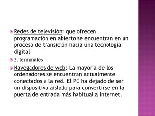 Redes de televisión: que ofrecen programación en abierto se encuentran en un proceso de transición hacia una tecnología digital.2. terminales  Navegadores de web: La mayoría de los ordenadores se encuentran actualmente conectados a la red. El PC ha dejado de ser un dispositivo aislado para convertirse en la puerta de entrada más habitual a internet. 