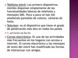 Teléfono móvil: Los primero dispositivos móviles disponían simplemente de las funcionalidades básicas de telefonía y mensajes SMS. Poco a poco se han ido añadiendo pantallas de colores, cámaras de fotos.Televisor: es el dispositivo que tiene el grado de penetración más alto en todos los países3. servicios en las tic Correo electrónico: Es una de las actividades más frecuentes en los hogares con acceso a internet. El correo electrónico y los mensajes de texto del móvil han modificado las formas de interactuar con amigos.