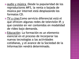 audio y música :Desde la popularidad de los reproductores MP3, la venta o bajada de música por internet está desplazando los formatos CD.TV y cine:Como servicio diferencial está el que ofrecen algunas redes de televisión IP, y que consiste en ver contenidos en modalidad de vídeo bajo demanda.Educación: La formación es un elemento esencial en el proceso de incorporar las nuevas tecnologías a las actividades cotidianas, y el avance de la Sociedad de la Información vendrá determinado.