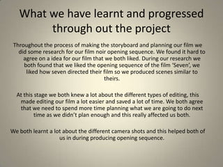 What we have learnt and progressed through out the projectThroughout the process of making the storyboard and planning our film we did some research for our film noir opening sequence. We found it hard to agree on a idea for our film that we both liked. During our research we both found that we liked the opening sequence of the film ‘Seven’, we liked how seven directed their film so we produced scenes similar to theirs. At this stage we both knew a lot about the different types of editing, this made editing our film a lot easier and saved a lot of time. We both agree that we need to spend more time planning what we are going to do next time as we didn’t plan enough and this really affected us both. We both learnt a lot about the different camera shots and this helped both of us in during producing opening sequence.
