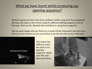What we have learnt whilst producing our opening sequence?We both agreed we feel a lot more confident whilst using all of the equipment, we have also spent a lot of time using the different editing programs such as live type, final cut etc. We both feel confident in using these programs. We are quite happy with our final cut, it could still be improved if we had more time but to be honest we ran out of time as we did not stick to our initial plan.This shows two different styles we used in our opening sequence. Name over film and black and white. 