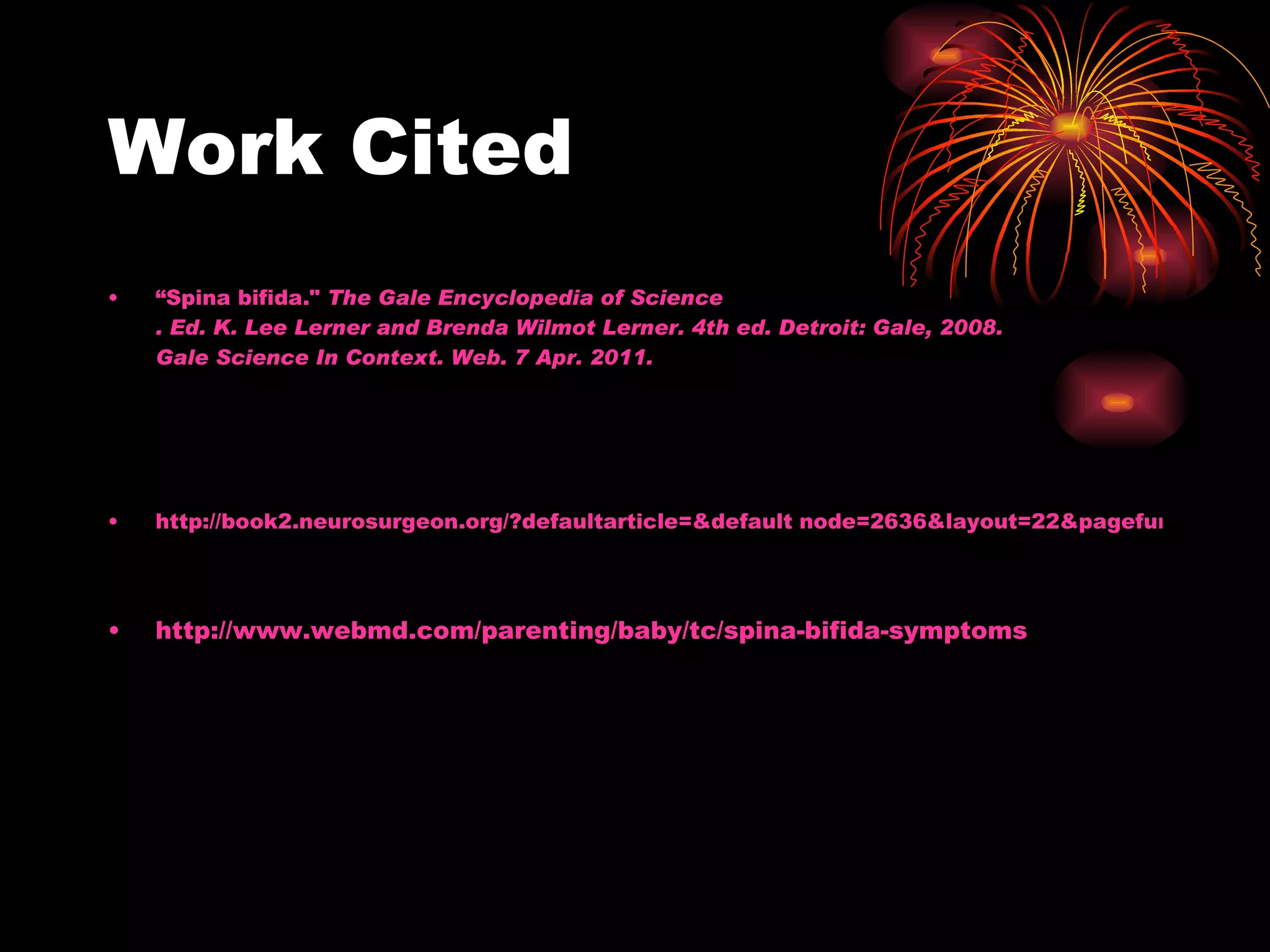 Work Cited “Spina bifida." The Gale Encyclopedia of Science . Ed. K. Lee Lerner and Brenda Wilmot Lerner. 4th ed. Detroit: Gale, 2008. Gale Science In Context . Web. 7 Apr. 2011. http://book2.neurosurgeon.org/?defaultarticle=&default node=2636&layout=22&pagefunction=Load Layout http://www.webmd.com/parenting/baby/tc/spina-bifida-symptoms