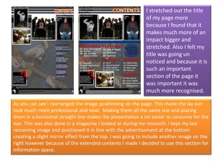 I stretched out the title of my page more because I found that it makes much more of an impact bigger and stretched. Also I felt my title was going un noticed and because it is such an important section of the page it was important it was much more recognised. As you can see I rearranged the image positioning on the page. This made the lay out look much more professional and neat.  Making them all the same size and placing them in a horizontal straight line makes the presentation a lot easier to consume for the eye. This was also done in a magazine I looked at during my research. I kept my last remaining image and positioned it in line with the advertisement at the bottom creating a slight mirror effect from the top. I was going to include another image on the right however because of the extended contents I made I decided to use this section for information space. 