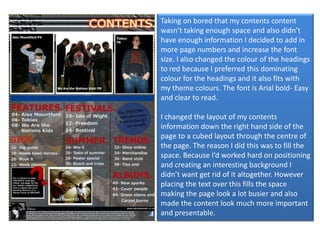 Taking on bored that my contents content wasn’t taking enough space and also didn’t have enough information I decided to add in more page numbers and increase the font size. I also changed the colour of the headings to red because I preferred this dominating colour for the headings and it also fits with my theme colours. The font is Arial bold- Easy and clear to read. I changed the layout of my contents information down the right hand side of the page to a cubed layout through the centre of the page. The reason I did this was to fill the space. Because I’d worked hard on positioning and creating an interesting background I didn’t want get rid of it altogether. However placing the text over this fills the space making the page look a lot busier and also made the content look much more important and presentable. 