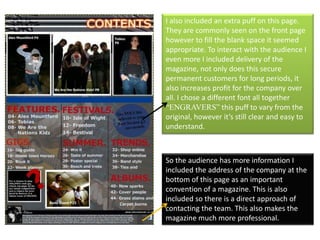 I also included an extra puff on this page. They are commonly seen on the front page however to fill the blank space it seemed appropriate. To interact with the audience I even more I included delivery of the magazine, not only does this secure permanent customers for long periods, it also increases profit for the company over all. I chose a different font all together “ENGRAVERS” this puff to vary from the original, however it’s still clear and easy to understand. So the audience has more information I included the address of the company at the bottom of this page as an important convention of a magazine. This is also included so there is a direct approach of contacting the team. This also makes the magazine much more professional.