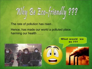 Why Be Eco-friendly ??? The rate of pollution has risen .  Hence, has made our world a polluted place, harming our health …… What would  we  do ??? 