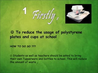 Firstly ,     To reduce the usage of polystyrene plates and cups at school  HOW TO DO SO ???    Students as well as teachers should be asked to bring their own Tupperware and bottles to school. This will reduce the amount of waste .. 1 