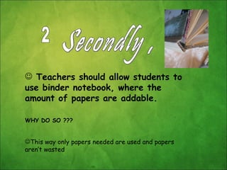 Secondly , Teachers should allow students to use binder notebook, where the amount of papers are addable. WHY DO SO ??? This way only papers needed are used and papers aren’t wasted 2 