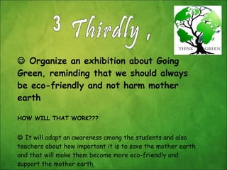    Organize an exhibition about Going Green, reminding that we should always be eco-friendly and not harm mother earth HOW WILL THAT WORK???    It will adapt an awareness among the students and also teachers about how important it is to save the mother earth and that will make them become more eco-friendly and support the mother earth Thirdly , 3 