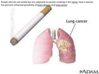 People who do not smoke but are subjected to passive smoking in the home, have a twenty five percent enhanced possibility of heart disease and lung cancer. 