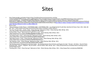 Siteshttp://www.google.com/imgres?imgurl=http://sandyhutchenscancerprevention.com/wp-content/uploads/2009/12/Lung_Cancer.jpg&imgrefurl=http://sandyhutchenscancerprevention.com/2009/12/21/lung-cancer-research-is-underfunded/&usg=__RCjdRWcDWr6jzZFeItBm9MMUN_4=&h=450&w=450&sz=66&hl=en&start=0&zoom=1&tbnid=Xswxr34AX-9PjM:&tbnh=148&tbnw=145&ei=2dWfTbD7MtKz0QHY7LCBBQ&prev=/images%3Fq%3Dlung%2Bcancer%26um%3D1%26hl%3Den%26client%3Dsafari%26sa%3DN%26rls%3Den%26biw%3D1440%26bih%3D802%26tbm%3Disch&um=1&itbs=1&iact=rc&dur=555&oei=DtWfTYTkLMWgtweVsrmYAw&page=1&ndsp=26&ved=1t:429,r:1,s:0&tx=98&ty=56Works Cited "About Smoking In Public Places | LIVESTRONG.COM." LIVESTRONG.COM - Lose Weight & Get Fit with Diet, Nutrition & Fitness Tools. 2011. Web. 08 Apr. 2011. <http://www.livestrong.com/article/225055-about-smoking-in-public-places/>. "For Your Throat's Sake...smoke | Flickr - Photo Sharing!" Welcome to Flickr - Photo Sharing. Web. 08 Apr. 2011. <http://www.flickr.com/photos/92563171@N00/2173313194/>. "Good Combo | Flickr - Photo Sharing!" Welcome to Flickr - Photo Sharing. Web. 08 Apr. 2011. <http://www.flickr.com/photos/93289868@N00/164489542/>. "The Killing Fields | Flickr - Photo Sharing!" Welcome to Flickr - Photo Sharing. Web. 08 Apr. 2011. <http://www.flickr.com/photos/51035610542@N01/60002388/>. "New Requirments | Flickr - Photo Sharing!" Welcome to Flickr - Photo Sharing. Web. 08 Apr. 2011. <http://www.flickr.com/photos/34441615@N00/466426972/>. "No Smoking | Flickr - Photo Sharing!" Welcome to Flickr - Photo Sharing. Web. 08 Apr. 2011. <http://www.flickr.com/photos/9414607@N06/3008733688/>. "No Smoking Section Photograph by Nichole Fowler - No Smoking Section Fine Art Prints and Posters for Sale." Fine Art - Art Prints - Fine Art Prints - Greeting Cards - Posters - Originals - Buy Art Online - Sell Art Online. Web. 08 Apr. 2011. <http://fineartamerica.com/featured/no-smoking-section-nichole-fowler.html>. "Smoking Kills | Flickr - Photo Sharing!" Welcome to Flickr - Photo Sharing. Web. 08 Apr. 2011. <http://www.flickr.com/photos/44083360