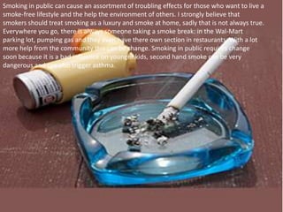 Smoking in public can cause an assortment of troubling effects for those who want to live a smoke-free lifestyle and the help the environment of others. I strongly believe that smokers should treat smoking as a luxury and smoke at home, sadly that is not always true. Everywhere you go, there is always someone taking a smoke break: in the Wal-Mart parking lot, pumping gas and they even have there own section in restaurants. With a lot more help from the community this can be change. Smoking in public requires change soon because it is a bad influence on younger kids, second hand smoke can be very dangerous and can also trigger asthma. 