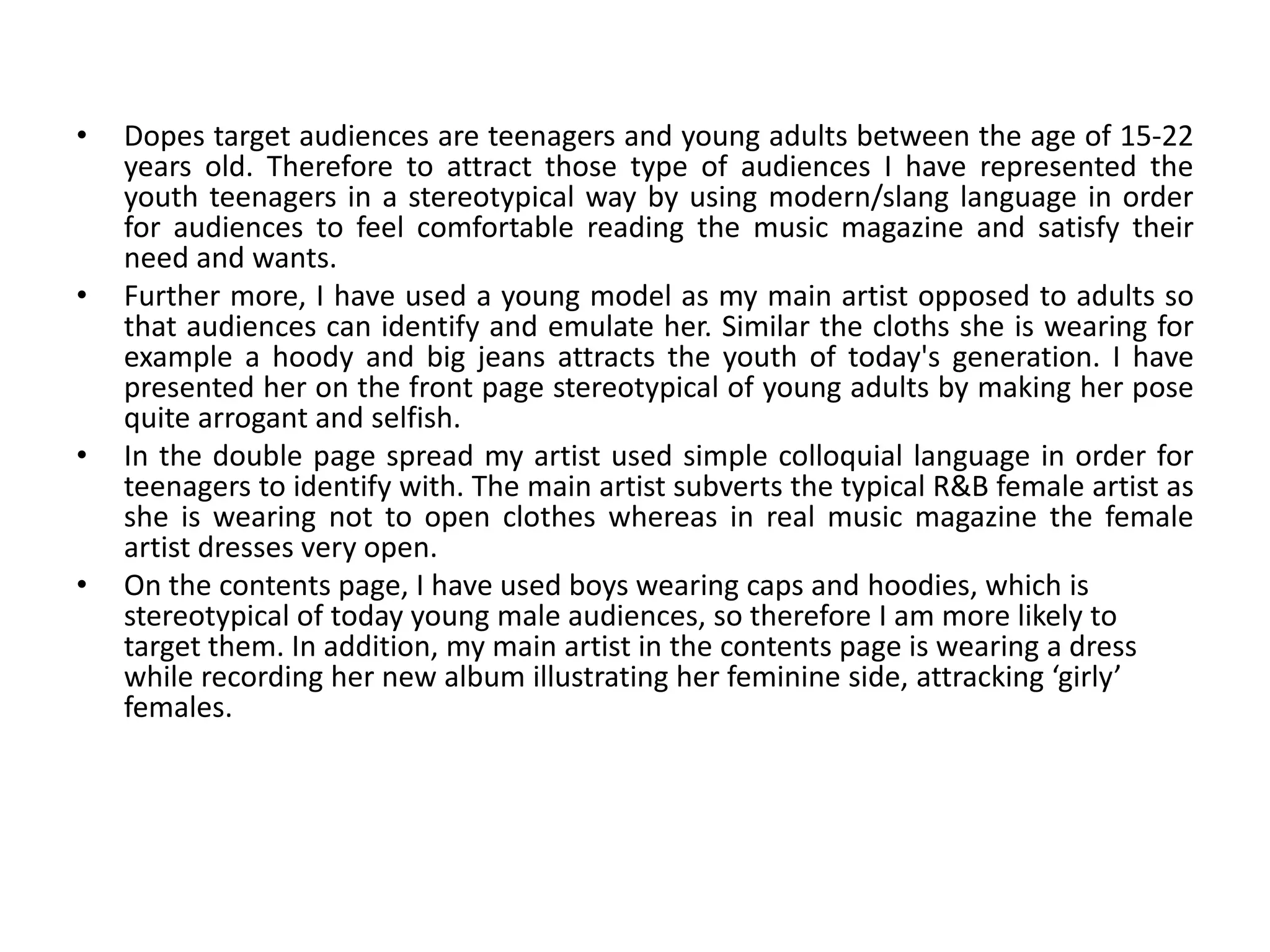 Dopes target audiences are teenagers and young adults between the age of 15-22 years old. Therefore to attract those type of audiences I have represented the youth teenagers in a stereotypical way by using modern/slang language in order for audiences to feel comfortable reading the music magazine and satisfy their need and wants. Further more, I have used a young model as my main artist opposed to adults so that audiences can identify and emulate her. Similar the cloths she is wearing for example a hoody and big jeans attracts the youth of today's generation. I have presented her on the front page stereotypical of young adults by making her pose quite arrogant and selfish.  In the double page spread my artist used simple colloquial language in order for teenagers to identify with. The main artist subverts the typical R&B female artist as she is wearing not to open clothes whereas in real music magazine the female artist dresses very open. On the contents page, I have used boys wearing caps and hoodies, which is stereotypical of today young male audiences, so therefore I am more likely to target them. In addition, my main artist in the contents page is wearing a dress while recording her new album illustrating her feminine side, attracking ‘girly’ females.    