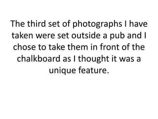 The third set of photographs I have taken were set outside a pub and I chose to take them in front of the chalkboard as I thought it was a unique feature.