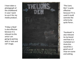 I have taken a photograph of the chalkboard in case I want to use it for my media product.‘The Lions Den’ is quite effective because if it is used it could connote the artist to be quite fierce .‘Friday is Rock’ is also effective because it is relevant to the artist I am going to portray with a ‘rock and roll’ image.‘Facebook’ is also relevant to my brand and how it is marketed so I think this would be a good use of mise-en-scene and setting.