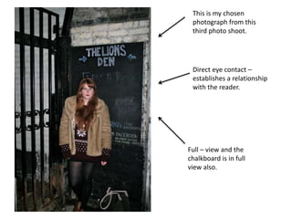 This is my chosen photograph from this third photo shoot.Direct eye contact – establishes a relationship with the reader.Full – view and the chalkboard is in full view also.