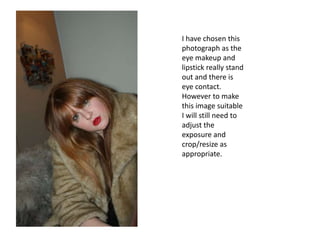 I have chosen this photograph as the eye makeup and lipstick really stand out and there is eye contact. However to make this image suitable I will still need to adjust the exposure and crop/resize as appropriate.