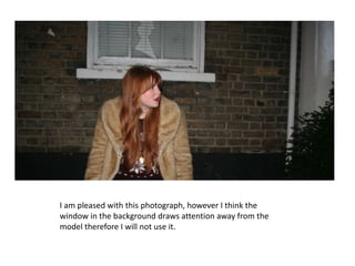 I am pleased with this photograph, however I think the window in the background draws attention away from the model therefore I will not use it.