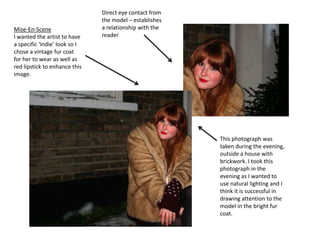 Direct eye contact from the model – establishes a relationship with the readerMise-En-SceneI wanted the artist to have a specific ‘Indie’ look so I chose a vintage fur coat for her to wear as well as red lipstick to enhance this image.This photograph was taken during the evening, outside a house with brickwork. I took this photograph in the evening as I wanted to use natural lighting and I think it is successful in drawing attention to the model in the bright fur coat.